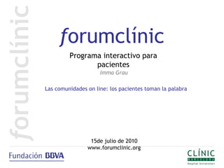 forumclínic
         Programa interactivo para
                pacientes
                     Imma Grau

Las comunidades on line: los pacientes toman la palabra




                 15de julio de 2010
                www.forumclinic.org
 