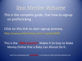 Dear Member Welcome
This is the complete guide, that how to signup
  on profitclicking .

Click on this link to start signup process.
http://www.profitclicking.com/?r=qoy67a05PL


This is the “98% Solution” Makes It So Easy to Make
  Money Online that a Baby Can Almost Do It.

    And if you could please put "qoy67a05PL" in the sponsor (refer) b0x that would be nice.
 