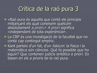 Crítica de la raó pura 3 «Raó pura és aquella que conté els principis mitjançant els qual coneixem quelcom absolutament  a priori .»  A priori  significa «independent de tota experiència». La CRP és una investigació de la facultat que no conté cap contingut empíric. Kant parteix d'un fet, d'un  faktum : la física i la matemàtica són ciències. Què fa possible que ho siguin? Que contenen judicis sintètics a priori. Es basen en els a prioris de la raó pura. 