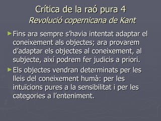 Crítica de la raó pura 4   Revolució copernicana de Kant Fins ara sempre s’havia intentat adaptar el coneixement als objectes; ara provarem d’adaptar els objectes al coneixement, al subjecte, així podrem fer judicis a priori.  Els objectes vendran determinats per les lleis del coneixement humà: per les intuïcions pures a la sensibilitat i per les categories a l’enteniment. 