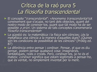 Crítica de la raó pura 5 La filosofia transcendental El concepte “ transcendental ”: «Anomemo   transcendental  tot coneixement que s’ocupa, no tant dels objectes, quant del nostro modo de coneixer-los, quant que tal modo ha de ser possible  a priori.  Un sistema de tals conceptes s’anomenaria  filosofia transcendental »  La qüestió és: la matemàtica i la física són ciències; ¿és la metafísica una ciència a la manera d’aquelles dues? ¿Quines són les condicions de possibilitat de les ciències? (Pròleg ed. 87) La diferència entre pensar i conèixer. Pensar, el que es diu pensar, podem pensar qualsevol cosa: imaginàries, fantàstiques, reals o irreals. Però, conèixer-les, ja no és el mateix:  conèixer  significa que estam legitimats a pensar-ho, que és veritat, no simplement inventat per la ment. 