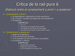 Crítica de la raó pura 6   Distinció entre el coneixement a priori i a posteriori Coneixement a priori :   És absolutament  independent de tota experiència . És  universal i necessari  (la negació és una contradicció) És explicatiu EXEMPLES: “ 2+2=4” “ cada pare és necessàriament mascle” “ un triangle és una figura de tres angles “ tot canvi té una causa” (a priori però no pur) Coneixement a posteriori : depèn de l’experiència no és universal sinó particular no és necessari (la seva contradicció és possible) és ampliatiu o extensiu EXEMPLES: “ aquest llibre és feixuc” “ l’aigua de l’oceà és freda” “ tot cos desproveït de suport cau” 