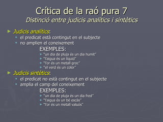 Crítica de la raó pura 7 Distinció entre judicis analítics i sintètics Judicis analítics : el predicat està contingut en el subjecte no amplien el coneixement EXEMPLES: “ un dia de pluja és un dia humit” “ l’aigua és un líquid” “ l’or és un metall groc” “ el verd és un color” Judicis sintètics : el predicat no està contingut en el subjecte amplia el camp del coneixement EXEMPLES: “ un dia de pluja és un dia fred” “ l’aigua és un bé escàs” “ l’or és un metall valuós” 