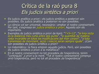 Crítica de la raó pura 8 Els judicis sintètics a priori Els judicis analítics a priori i els judicis sintètics a posteriori són possibles. Els judicis analítics a posteriori no són possibles. La ciència vol ser universal, necessària i ampliar el nostre coneixement. Per tant, s’expressa en  judicis sintètics a priori . Aquests són els importants. Exemples de judicis sintètics a priori de Kant: “ 7+5=12 ”, “ la línia recta és la distància més curta entre dos punts ”, “ la quantitat de matèria resta invariable en totes les modificacions del món corpori ”, “ a tota transmissió de moviment, acció i reacció seran sempre iguals ”. ¿Com són possibles els judicis sintètics a priori? La matemàtica i la física empren aquests judicis. Però, són possibles els judicis sintètics a priori a la metafísica? En el nostre coneixement no tot procedeix de l’experiència, tenim “continguts”  a priori  a la ment. “Tot el nostre coneixement comença  amb  l’experiència, però no tot ell procedeix  de  l’experiència” 