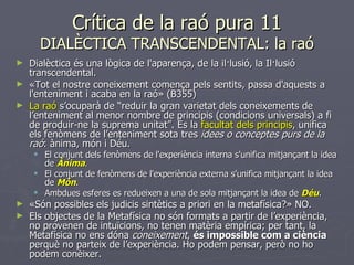 Crítica de la raó pura 11 DIALÈCTICA TRANSCENDENTAL: la raó Dialèctica és una lògica de l'aparença, de la il·lusió, la Il·lusió transcendental. «Tot el nostre coneixement comença pels sentits, passa d'aquests a l'enteniment i acaba en la raó» (B355) La raó  s’ocuparà de “reduir la gran varietat dels coneixements de l’enteniment al menor nombre de principis (condicions universals) a fi de produir-ne la suprema unitat”. És la  facultat dels principis , unifica els fenòmens de l’enteniment sota tres  idees o conceptes purs de la raó : ànima, món i Déu. El conjunt dels fenòmens de l'experiència interna s'unifica mitjançant la idea de  Ànima . El conjunt de fenòmens de l'experiència externa s'unifica mitjançant la idea de  Món . Ambdues esferes es redueixen a una de sola mitjançant la idea de  Déu . «Són possibles els judicis sintètics a priori en la metafísica?» NO. Els objectes de la Metafísica no són formats a partir de l’experiència, no provenen de intuïcions, no tenen matèria empírica; per tant, la Metafísica no ens dóna  coneixement ,  és impossible com a ciència  perquè no parteix de l’experiència. Ho podem pensar, però no ho podem conèixer. 