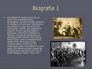 Biografia 1 Una llegenda explica com era un home d'una extraordinària puntualitat, els seus veïnats posaven el rellotge en hora quan ell passava per davant ca seva per anar a la Universitat; només una vegada es retardà: s'havia quedat llegint a Rousseau. Admirava moltíssim a Newton, al qual el considerava el paradigma de científic. Kant era un home d'una cultura extraordinària, sense sortir de la seva ciutat coneixia altres indrets per les explicacions dels convidats a la seva taula. No només donava classes de filosofia sinó que també ho feia de matemàtiques, lògica, física, etc. 