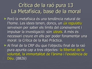 Crítica de la raó pura 13 La Metafísica, base de la moral Però la metafísica és una tendència natural de l’home. Les idees tenen, doncs, un   ús regulatiu  serveixen per saber els límits del coneixement i impulsar la investigació: són  ideals . A més és necessari creure en ells per poder fonamentar una moral: la Crítica de la Raó Pràctica. Al final de la CRP diu que l'objectiu final de la raó pura apunta cap a tres objectes:  la llibertat de la voluntat, la immortalitat de l'ànima i l'existència de Déu . (B826) 