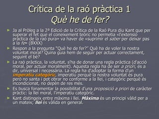 Crítica de la raó pràctica 1 Què he de fer? Ja al Pròleg a la 2ª Edició de la Crítica de la Raó Pura diu Kant que per superar el fet que el coneixement teòric no permetia «l'extensió pràctica de la raó pura» va haver de «suprimir el  saber  per deixar pas a la  fe » (BXXX) Respon a la pregunta “Què he de fer?” Què ha de voler la nostra voluntat moral? Quina guia hem de seguir per actuar correctament, seguint el bé? La raó pràctica, la voluntat, s'ha de donar una regla pràctica (d'acció moral, per actuar moralment). Aquesta regla ha de ser  a priori , és a dir, universal i necessària. La regla ha d'adoptar la forma d'un  imperatiu categòric , imperatiu perquè la nostra voluntat és pura però no santa i pot obrar no conforme a la llei, i categòric perquè és incondicionat, no depèn de res més.  Es busca fonamentar la possibilitat d’una  proposició a priori  de caràcter pràctic: la llei moral, l’imperatiu categòric. Kant distingeix entre màxima i llei.  Màxima  és un principi vàlid per a un mateix;  llei  és vàlida en general. 