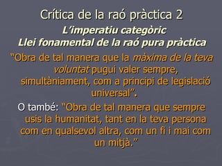 Crítica de la raó pràctica 2   L’imperatiu categòric Llei fonamental de la raó pura pràctica “ Obra de tal manera que la  màxima de la teva voluntat  pugui valer sempre, simultàniament, com a principi de legislació universal” .   O també:  “Obra de tal manera que sempre usis la humanitat, tant en la teva persona com en qualsevol altra, com un fi i mai com un mitjà.” 