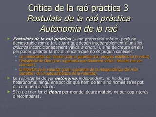 Crítica de la raó pràctica 3 Postulats de la raó pràctica Autonomia de la raó Postulats de la raó pràctica  («una proposició teòrica, però no demostrable com a tal, quant que depèn inseparablement d'una llei  pràctica  incondicionadament vàlida  a priori .»), s’ha de creure en ells per poder garantir la moral, encara que no es puguin conèixer: La immortalitat de l’ànima (com a garantia d’un progrés indefinit en la virtut) l’existència de Déu (com a garantia que finalment virtut i felicitat han de coincidir) la llibertat de la voluntat (com a garantia de la independència del món sensible i de la autosuficiència de la voluntat) La  voluntat  ha de ser  autònoma , independent, no ha de ser heterònoma; ningú ens pot dir què hem de fer sinó només se’ns pot dir com hem d’actuar. S’ha de triar fer el  deure  per mor del deure mateix, no per cap interès o recompensa. 