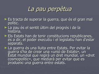 La pau perpètua Es tracta de superar la guerra, que és el gran mal polític. La pau és el sentit últim del progrés i de la història. Els Estats han de tenir constitucions republicanes, és a dir, el poder executiu i el legislatiu han d'estar separats. La guerra és una lluita entre Estats. Per evitar la guerra s'ha de crear una «unió de Estats», un Estat mundial que regirà un dret mundial, un «dret cosmopolític», que mediarà per evitar que es produeixi una guerra entre estats.   