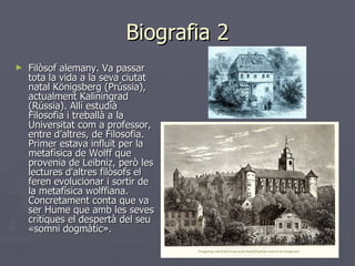 Biografia 2 Filòsof alemany. Va passar tota la vida a la seva ciutat natal Königsberg (Prússia), actualment Kaliningrad (Rússia). Allí estudià Filosofia i treballà a la Universitat com a professor, entre d’altres, de Filosofia. Primer estava influït per la metafísica de Wolff que provenia de Leibniz, però les lectures d'altres filòsofs el feren evolucionar i sortir de la metafísica wolffiana. Concretament conta que va ser Hume que amb les seves crítiques el despertà del seu «somni dogmàtic».  