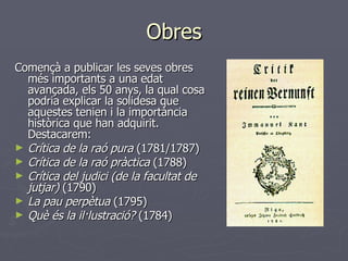 Obres Començà a publicar les seves obres més importants a una edat avançada, els 50 anys, la qual cosa podria explicar la solidesa que aquestes tenien i la importància històrica que han adquirit. Destacarem: Crítica de la raó pura  (1781/1787) Crítica de la raó pràctica  (1788) Crítica del judici (de la facultat de jutjar)  (1790) La pau perpètua  (1795) Què és la il·lustració?  (1784) 