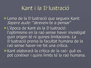 Kant i la Il·lustració Lema de la Il·lustració que segueix Kant:  Sapere aude:  "atreveix-te a pensar" L'època de Kant és la Il·lustració: l'optimisme en la raó sense haver investigat quin origen té ni quines limitacions. La Il·lustració prenia la facultat humana de la raó sense haver-ne fet una crítica. Kant elaborarà la crítica de la raó: què es pot conèixer i quins límits té la raó humana. 