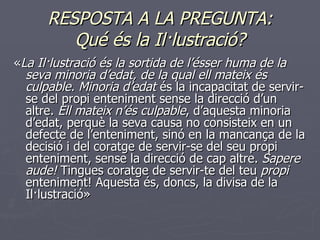 RESPOSTA A LA PREGUNTA: Qué és la Il·lustració? « La Il·lustració és la sortida de l’ésser huma de la seva minoria d’edat, de la qual ell mateix és culpable. Minoria d’edat  és la incapacitat de servir-se del propi enteniment sense la direcció d’un altre.  Ell mateix n’és culpable , d’aquesta minoria d’edat, perquè la seva causa no consisteix en un defecte de l’enteniment, sinó en la mancança de la decisió i del coratge de servir-se del seu propi enteniment, sense la direcció de cap altre.  Sapere aude!  Tingues coratge de servir-te del teu  propi  enteniment! Aquesta és, doncs, la divisa de la Il·lustració » 