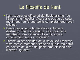 La filosofia de Kant Kant supera les dificultat del Racionalisme i de l'Empirisme filosòfics. Agafa allò positiu de cada moviment i en fa una teoria completament nova i original. Descartes accepta la metafísica i Hume la destrueix. Kant es pregunta: ¿és possible la metafísica com a ciència? És a dir, com a coneixement segur i universal? També va ser partidari de la Revolució Francesa, vista com el moment històric en què la raó entra en política de la mà del poble amb els ideals de llibertat i igualtat. 