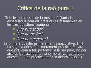 Crítica de la raó pura 1 “ Tots les interessos de la meva raó (tant els especulatius com els pràctics) es resumeixen en les tres qüestions següents:  Què puc saber?  Què he de fer?  Què puc esperar?  La primera qüestió és merament especulativa. [...] La segona qüestió és merament pràctica. Encara que pot, com a tal, pertànyer a la raó pura, no per això és transcendental, sinó moral [...] La tercera qüestió [...] és pràctica i teòrica alhora.” (B833) 