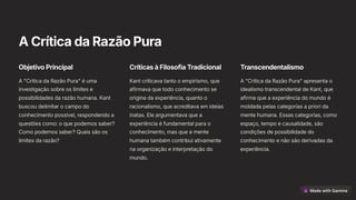 ACríticadaRazãoPura
ObjetivoPrincipal
A "Crítica da Razão Pura" é uma
investigação sobre os limites e
possibilidades da razão humana. Kant
buscou delimitar o campo do
conhecimento possível, respondendo a
questões como: o que podemos saber?
Como podemos saber? Quais são os
limites da razão?
CríticasàFilosofiaTradicional
Kant criticava tanto o empirismo, que
afirmava que todo conhecimento se
origina da experiência, quanto o
racionalismo, que acreditava em ideias
inatas. Ele argumentava que a
experiência é fundamental para o
conhecimento, mas que a mente
humana também contribui ativamente
na organização e interpretação do
mundo.
Transcendentalismo
A "Crítica da Razão Pura" apresenta o
idealismo transcendental de Kant, que
afirma que a experiência do mundo é
moldada pelas categorias a priori da
mente humana. Essas categorias, como
espaço, tempo e causalidade, são
condições de possibilidade do
conhecimento e não são derivadas da
experiência.
 