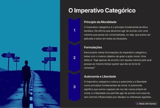 OImperativoCategórico
1
PrincípiodaMoralidade
O imperativo categórico é o princípio fundamental da ética
kantiana. Ele afirma que devemos agir de acordo com uma
máxima que possa ser universalizada, ou seja, que possa ser
aplicada a todos em todas as situações.
2
Formulações
Kant propôs várias formulações do imperativo categórico,
todas com o mesmo objetivo de guiar a ação moral. Uma
delas é: "Age apenas de acordo com aquela máxima pela qual
possas ao mesmo tempo querer que ela se torne lei
universal."
3
AutonomiaeLiberdade
O imperativo categórico coloca a autonomia e a liberdade
como princípios fundamentais da moral. A autonomia
significa que somos capazes de nos dar nossa própria lei
moral, e a liberdade nos permite agir de acordo com essa lei,
sem sermos influenciados por desejos ou interesses egoístas.
 