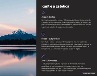 KanteaEstética
JuízodeGostos
Kant explorou a estética em sua "Crítica do Juízo", buscando compreender
a natureza do juízo de gostos. Ele argumentava que o juízo de gostos é um
juízo universal e necessário, que não se baseia em conceitos, mas em uma
experiência subjetiva de prazer desinteressado.
BelezaeSubjetividade
Para Kant, a beleza é uma experiência subjetiva, mas não totalmente
arbitrária. O juízo de gostos é condicionado pela capacidade de imaginar a
finalidade do objeto, mesmo que ele não tenha uma finalidade prática. A
beleza reside na harmonia e unidade das partes do objeto.
ArteeCriatividade
A arte, segundo Kant, é uma expressão da liberdade humana e da
capacidade de criar objetos que nos causam prazer. A arte não é
meramente imitativa, mas tem a capacidade de gerar novas formas e ideias,
desafiando os limites da razão e da experiência.
 