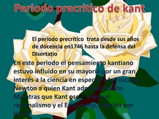 El periodo precrítico trata desde sus años
      de docencia en1746 hasta la defensa del
      Disertatio
En este periodo el pensamiento kantiano
estuvo influido en su mayoría por un gran
interés a la ciencia en especial a la Física de
Newton a quien Kant admiraba tanto.
Mientras que Kant oscila entre el
racionalismo y el Empirismo, influido por
Hume
 