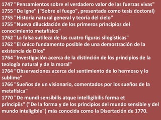1747 "Pensamientos sobre el verdadero valor de las fuerzas vivas"
1755 "De igne" ("Sobre el fuego", presentada como tesis doctoral)
1755 "Historia natural general y teoría del cielo"
1755 "Nueva dilucidación de los primeros principios del
conocimiento metafísico"
1762 "La falsa sutileza de las cuatro figuras silogísticas"
1762 "El único fundamento posible de una demostración de la
existencia de Dios"
1764 "Investigación acerca de la distinción de los principios de la
teología natural y de la moral"
1764 "Observaciones acerca del sentimiento de lo hermoso y lo
sublime"
1766 "Sueños de un visionario, comentados por los sueños de la
metafísica"
1770 "De mundi sensibilis atque intelligibilis forma et
principiis" ("De la forma y de los principios del mundo sensible y del
mundo inteligible") más conocida como la Disertación de 1770.
 