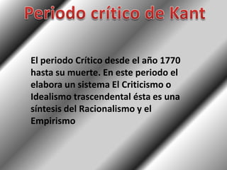 El periodo Crítico desde el año 1770
hasta su muerte. En este periodo el
elabora un sistema El Criticismo o
Idealismo trascendental ésta es una
síntesis del Racionalismo y el
Empirismo
 