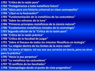 1781 "Crítica de la razón pura“
1783 "Prolegómenos a toda metafísica futura"
1784 "Ideas para una historia universal en clave cosmopolita"
1784 "¿Qué es la Ilustración?"
1785 "Fundamentación de la metafísica de las costumbres"
1785 "Sobre los volcanes de la luna"
1786 "Primeros principios metafísicos de la ciencia natural"
1786 "Fundamentos metafísicos iniciales de la cosmología"
1787 Segunda edición de la "Crítica de la razón pura"
1788 "Crítica de la razón práctica"
1790 "Crítica de la facultad de juzgar"
1791 "Sobre el fracaso de todos los intentos filosóficos en teología"
1793 "La religión dentro de los límites de la mera razón"
1793 "En torno al tópico: tal vez eso sea correcto en teoría, pero no sirve
para la práctica"
1795 "Hacia la paz perpetua“
1797 "La metafísica las costumbres"
1797 "El conflicto de las facultades"
1798 "Antropología desde el punto de vista pragmático"
 