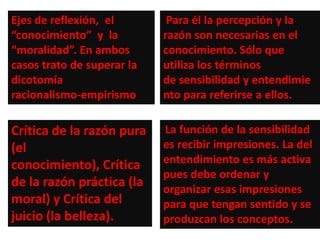 Ejes de reflexión, el        Para él la percepción y la
“conocimiento” y la         razón son necesarias en el
“moralidad”. En ambos       conocimiento. Sólo que
casos trato de superar la   utiliza los términos
dicotomía                   de sensibilidad y entendimie
racionalismo-empirismo      nto para referirse a ellos.

Crítica de la razón pura    La función de la sensibilidad
(el                         es recibir impresiones. La del
conocimiento), Crítica      entendimiento es más activa
                            pues debe ordenar y
de la razón práctica (la    organizar esas impresiones
moral) y Crítica del        para que tengan sentido y se
juicio (la belleza).        produzcan los conceptos.
 