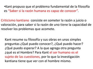 •Kant propuso que el problema fundamental de la filosofía
  es “Saber si la razón humana es capaz de conocer”.

Criticismo kantiano consiste en someter la razón a juicio o
valoración, para saber si la razón de uno tiene la capacidad de
resolver los problemas que acomete.

  Kant resume su filosofía y sus obras en unas simples
  preguntas ¿Qué puedo conocer?, ¿Qué puedo hacer?
  ¿Qué puedo esperar? A la que agrega otra pregunta
  ¿qué es el Hombre? Para Kant el ser humano es el
  sujeto de las cuestiones, por lo que la investigación
  kantiana tiene que ver con el hombre mismo.
 
