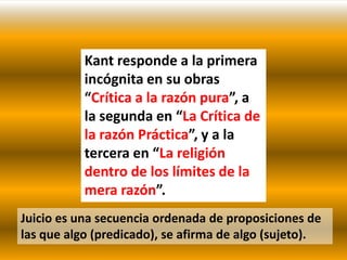 Kant responde a la primera
           incógnita en su obras
           “Crítica a la razón pura”, a
           la segunda en “La Crítica de
           la razón Práctica”, y a la
           tercera en “La religión
           dentro de los límites de la
           mera razón”.
Juicio es una secuencia ordenada de proposiciones de
las que algo (predicado), se afirma de algo (sujeto).
 