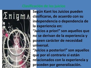 Clasificación de los juicios
       Según Kant los Juicios pueden
       clasificarse, de acuerdo con su
       independencia o dependencia de
       la experiencia en:
       “Juicios a priori” son aquellos que
       no se derivan de la experiencia y
       poseen carácter de necesidad
       universal.
       “Juicios a posteriori” son aquellos
       que por el contrario si están
       relacionados con la experiencia y
       proceden por generalización.
 