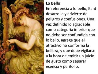 Lo Bello
En referencia a lo bello, Kant
desarrolla y advierte de
peligros y confusiones. Una
vez definido lo agradable
como categoría inferior que
no debe ser confundida con
lo bello, agrega que el
atractivo no conforma la
belleza, y que debe vigilarse
a la hora de emitir un juicio
de gusto como separar
esencia y perifollo.
 