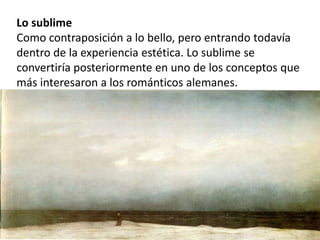 Lo sublime
Como contraposición a lo bello, pero entrando todavía
dentro de la experiencia estética. Lo sublime se
convertiría posteriormente en uno de los conceptos que
más interesaron a los románticos alemanes.
 