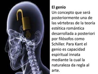 El genio
Un concepto que será
posteriormente una de
las vértebras de la teoría
estética romántica
desarrollada a posteriori
por filósofos como
Schiller. Para Kant el
genio es capacidad
espiritual innata
mediante la cual la
naturaleza da regla al
arte.
 