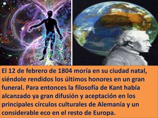 El 12 de febrero de 1804 moría en su ciudad natal,
siéndole rendidos los últimos honores en un gran
funeral. Para entonces la filosofía de Kant había
alcanzado ya gran difusión y aceptación en los
principales círculos culturales de Alemania y un
considerable eco en el resto de Europa.
 