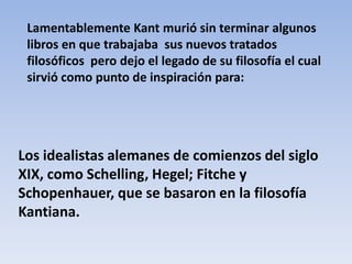 Lamentablemente Kant murió sin terminar algunos
 libros en que trabajaba sus nuevos tratados
 filosóficos pero dejo el legado de su filosofía el cual
 sirvió como punto de inspiración para:




Los idealistas alemanes de comienzos del siglo
XIX, como Schelling, Hegel; Fitche y
Schopenhauer, que se basaron en la filosofía
Kantiana.
 