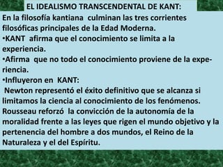 EL IDEALISMO TRANSCENDENTAL DE KANT:
En la filosofía kantiana culminan las tres corrientes
filosóficas principales de la Edad Moderna.
•KANT afirma que el conocimiento se limita a la
experiencia.
•Afirma que no todo el conocimiento proviene de la expe-
riencia.
•Influyeron en KANT:
 Newton representó el éxito definitivo que se alcanza si
limitamos la ciencia al conocimiento de los fenómenos.
Rousseau reforzó la convicción de la autonomía de la
moralidad frente a las leyes que rigen el mundo objetivo y la
pertenencia del hombre a dos mundos, el Reino de la
Naturaleza y el del Espíritu.
 