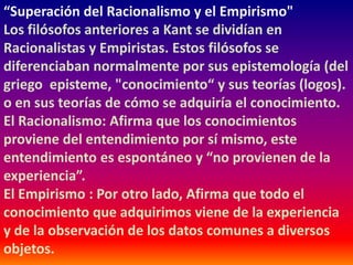 “Superación del Racionalismo y el Empirismo"
Los filósofos anteriores a Kant se dividían en
Racionalistas y Empiristas. Estos filósofos se
diferenciaban normalmente por sus epistemología (del
griego episteme, "conocimiento“ y sus teorías (logos).
o en sus teorías de cómo se adquiría el conocimiento.
El Racionalismo: Afirma que los conocimientos
proviene del entendimiento por sí mismo, este
entendimiento es espontáneo y “no provienen de la
experiencia”.
El Empirismo : Por otro lado, Afirma que todo el
conocimiento que adquirimos viene de la experiencia
y de la observación de los datos comunes a diversos
objetos.
 