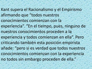 Kant supera el Racionalismo y el Empirismo
afirmando que “todos nuestros
conocimientos comienzan con la
experiencia”. “En el tiempo, pues, ninguno de
nuestros conocimientos proceden a la
experiencia y todos comienzan en ella”. Pero
criticando también esta posición empirista
añade: “pero si es verdad que todos nuestros
conocimientos comienzan con la experiencia
no todos sin embargo proceden de ella.”
 