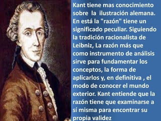 Kant tiene mas conocimiento
sobre la ilustración alemana.
En está la "razón" tiene un
significado peculiar. Siguiendo
la tradición racionalista de
Leibniz, La razón más que
como instrumento de análisis
sirve para fundamentar los
conceptos, la forma de
aplicarlos y, en definitiva , el
modo de conocer el mundo
exterior. Kant entiende que la
razón tiene que examinarse a
sí misma para encontrar su
propia validez
 