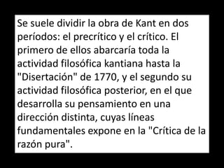 Se suele dividir la obra de Kant en dos
períodos: el precrítico y el crítico. El
primero de ellos abarcaría toda la
actividad filosófica kantiana hasta la
"Disertación" de 1770, y el segundo su
actividad filosófica posterior, en el que
desarrolla su pensamiento en una
dirección distinta, cuyas líneas
fundamentales expone en la "Crítica de la
razón pura".
 