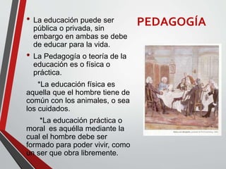 PEDAGOGÍA• La educación puede ser
pública o privada, sin
embargo en ambas se debe
de educar para la vida.
• La Pedagogía o teoría de la
educación es o física o
práctica.
*La educación física es
aquella que el hombre tiene de
común con los animales, o sea
los cuidados.
*La educación práctica o
moral es aquélla mediante la
cual el hombre debe ser
formado para poder vivir, como
un ser que obra libremente.
 