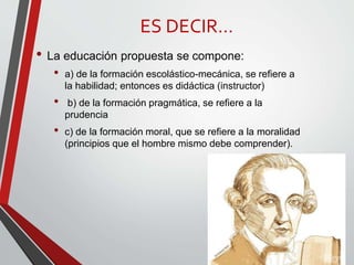 ES DECIR…
• La educación propuesta se compone:
• a) de la formación escolástico-mecánica, se refiere a
la habilidad; entonces es didáctica (instructor)
• b) de la formación pragmática, se refiere a la
prudencia
• c) de la formación moral, que se refiere a la moralidad
(principios que el hombre mismo debe comprender).
 
