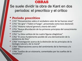 OBRAS
Se suele dividir la obra de Kant en dos
períodos: el precrítico y el crítico
• Período precrítico
• 1747 "Pensamientos sobre el verdadero valor de las fuerzas vivas“
• 1755 "De igne" ("Sobre el fuego", presentada como tesis doctoral)
• 1755 "Historia natural general y teoría del cielo"
• 1755 "Nueva dilucidación de los primeros principios del conocimiento
metafísico"
• 1762 "La falsa sutileza de las cuatro figuras silogísticas"
• 1762 "El único fundamento posible de una demostración de la
existencia de Dios"
• 1764 "Investigación acerca de la distinción de los principios de la
teología natural y de la moral"
• 1764 "Observaciones acerca del sentimiento de lo hermoso y lo
sublime.
• 1766 "Sueños de un visionario, comentados por los sueños de la
metafísica"
 
