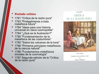 • Período crítico
• 1781 "Crítica de la razón pura"
• 1783 "Prolegómenos a toda
metafísica futura"
• 1784 "Ideas para una historia
universal en clave cosmopolita"
• 1784 "¿Qué es la Ilustración?"
• 1785 "Fundamentación de la
metafísica de las costumbres"
• 1785 "Sobre los volcanes de la luna"
• 1786 "Primeros principios metafísicos
de la ciencia natural"
• 1786 "Fundamentos metafísicos
iniciales de la cosmología"
• 1787 Segunda edición de la "Crítica
de la razón pura"
 
