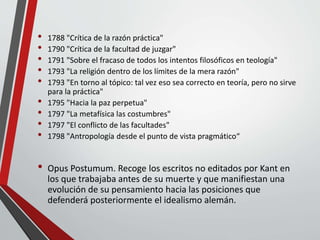 • 1788 "Crítica de la razón práctica"
• 1790 "Crítica de la facultad de juzgar"
• 1791 "Sobre el fracaso de todos los intentos filosóficos en teología"
• 1793 "La religión dentro de los límites de la mera razón"
• 1793 "En torno al tópico: tal vez eso sea correcto en teoría, pero no sirve
para la práctica"
• 1795 "Hacia la paz perpetua"
• 1797 "La metafísica las costumbres"
• 1797 "El conflicto de las facultades"
• 1798 "Antropología desde el punto de vista pragmático“
• Opus Postumum. Recoge los escritos no editados por Kant en
los que trabajaba antes de su muerte y que manifiestan una
evolución de su pensamiento hacia las posiciones que
defenderá posteriormente el idealismo alemán.
 