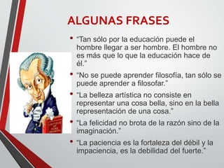 ALGUNAS FRASES
• “Tan sólo por la educación puede el
hombre llegar a ser hombre. El hombre no
es más que lo que la educación hace de
él.”
• “No se puede aprender filosofía, tan sólo se
puede aprender a filosofar.”
• “La belleza artística no consiste en
representar una cosa bella, sino en la bella
representación de una cosa.”
• “La felicidad no brota de la razón sino de la
imaginación.”
• “La paciencia es la fortaleza del débil y la
impaciencia, es la debilidad del fuerte.”
 