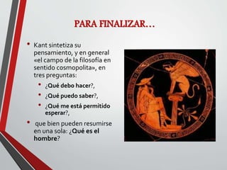 PARA FINALIZAR…
• Kant sintetiza su
pensamiento, y en general
«el campo de la filosofía en
sentido cosmopolita», en
tres preguntas:
• ¿Qué debo hacer?,
• ¿Qué puedo saber?,
• ¿Qué me está permitido
esperar?,
• que bien pueden resumirse
en una sola: ¿Qué es el
hombre?
 