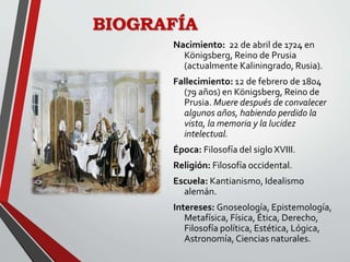 BIOGRAFÍA
Nacimiento: 22 de abril de 1724 en
Königsberg, Reino de Prusia
(actualmente Kaliningrado, Rusia).
Fallecimiento: 12 de febrero de 1804
(79 años) en Königsberg, Reino de
Prusia. Muere después de convalecer
algunos años, habiendo perdido la
vista, la memoria y la lucidez
intelectual.
Época: Filosofía del siglo XVIII.
Religión: Filosofía occidental.
Escuela: Kantianismo, Idealismo
alemán.
Intereses: Gnoseología, Epistemología,
Metafísica, Física, Ética, Derecho,
Filosofía política, Estética, Lógica,
Astronomía, Ciencias naturales.
 
